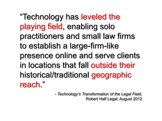 “Technology has leveled the
playing field, enabling solo
practitioners and small law firms
to establish a large-firm-like
presence online and serve clients
in locations that fall outside their
historical/traditional geographic
reach.”
          - Technology’s Transformation of the Legal Field,
                           Robert Half Legal, August 2012
 