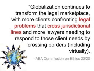 “Globalization continues to
   transform the legal marketplace,
 with more clients confronting legal
  problems that cross jurisdictional
lines and more lawyers needing to
   respond to those client needs by
        crossing borders (including
                           virtually).
          - ABA Commission on Ethics 20/20
 
