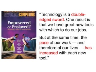 “Technology is a double-
edged sword. One result is
that we have great new tools
with which to do our jobs.
But at the same time, the
pace of our work — and
therefore of our lives — has
increased with each new
tool.”
 