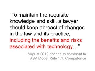 “To maintain the requisite
knowledge and skill, a lawyer
should keep abreast of changes
in the law and its practice,
including the benefits and risks
associated with technology…”
      - August 2012 change to comment to
         ABA Model Rule 1.1, Competence
 
