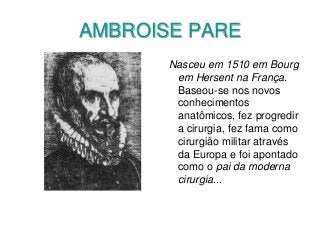 AMBROISE PARE
Nasceu em 1510 em Bourg
em Hersent na França.
Baseou-se nos novos
conhecimentos
anatômicos, fez progredir
a cirurgia, fez fama como
cirurgião militar através
da Europa e foi apontado
como o pai da moderna
cirurgia...
 