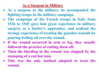 As a Surgeon in Military
 As a surgeon to the military, he accompanied the
fighting troops in the military campaign.
 The campaign of the French troops in Italy from
1536 to 1545 gave him great experience in military
surgery, as a barber’s apprentice, and realised the
strange experience of treating the gunshot wounds by
pouring boiling oil over the wound.
 If the wound occurred in arm or leg, they usually
followed the practice of cutting them off.
 Then the bleeding in the wound was stopped by the
stumping of a red hot iron.
 This was the only method adopted to treat the
wound.
 