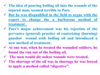  The idea of pouring boiling oil into the wounds of the
injured man, seemed terrible to Pare.
 But he was disqualified in the field to argue with the
expert to change the a barbarous method of
treatment .
 Pare’s major achievement was his rejection of the
pervasive (general) practice of cauterizing (burning)
gunshot wound with boiling oil and introduced a
new method of treatment.
 At one war, when he treated the wounded soldiers, he
found the run out of the boiling oil.
 The men would die unless wounds were treated.
 The shortage of the oil was in shortage he was forced
to apply a method called “digestive”.
 