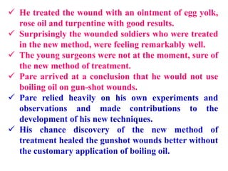  He treated the wound with an ointment of egg yolk,
rose oil and turpentine with good results.
 Surprisingly the wounded soldiers who were treated
in the new method, were feeling remarkably well.
 The young surgeons were not at the moment, sure of
the new method of treatment.
 Pare arrived at a conclusion that he would not use
boiling oil on gun-shot wounds.
 Pare relied heavily on his own experiments and
observations and made contributions to the
development of his new techniques.
 His chance discovery of the new method of
treatment healed the gunshot wounds better without
the customary application of boiling oil.
 