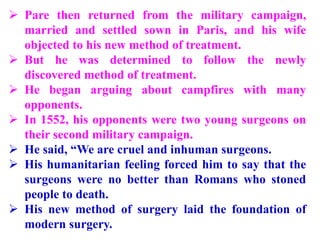  Pare then returned from the military campaign,
married and settled sown in Paris, and his wife
objected to his new method of treatment.
 But he was determined to follow the newly
discovered method of treatment.
 He began arguing about campfires with many
opponents.
 In 1552, his opponents were two young surgeons on
their second military campaign.
 He said, “We are cruel and inhuman surgeons.
 His humanitarian feeling forced him to say that the
surgeons were no better than Romans who stoned
people to death.
 His new method of surgery laid the foundation of
modern surgery.
 
