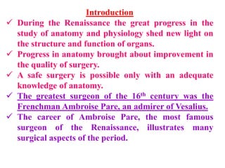 Introduction
 During the Renaissance the great progress in the
study of anatomy and physiology shed new light on
the structure and function of organs.
 Progress in anatomy brought about improvement in
the quality of surgery.
 A safe surgery is possible only with an adequate
knowledge of anatomy.
 The greatest surgeon of the 16th century was the
Frenchman Ambroise Pare, an admirer of Vesalius.
 The career of Ambroise Pare, the most famous
surgeon of the Renaissance, illustrates many
surgical aspects of the period.
 