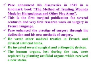  Pare announced his discoveries in 1545 in a
landmark book “The Method of Treating Wounds
Made by Harquebuses and Other Fire Arms”.
 This is the first surgical publication foe several
centuries and very first research work on surgery in
French language.
 Pare enhanced the prestige of surgery through his
dedication and his new methods of surgery.
 He wrote other medical treaties in French and
devised artificial limbs.
 He invented several surgical and orthopedic devices.
 The human organs, lost during the war, were
replaced by planting artificial organs which received
a new status.
 