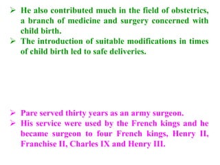  He also contributed much in the field of obstetrics,
a branch of medicine and surgery concerned with
child birth.
 The introduction of suitable modifications in times
of child birth led to safe deliveries.
 Pare served thirty years as an army surgeon.
 His service were used by the French kings and he
became surgeon to four French kings, Henry II,
Franchise II, Charles IX and Henry III.
 