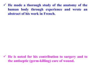  He made a thorough study of the anatomy of the
human body through experience and wrote an
abstract of his work in French.
 He is noted for his contribution to surgery and to
the antiseptic (germ-killing) care of wound.
 