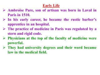 Early Life
 Ambroise Pare, son of artisan was born in Laval in
Paris in 1510.
 In his early career, he became the rustic barber’s
apprentice in an hospital.
 The practice of medicine in Paris was regulated by a
stern and rigid code.
 Physicians at the top of the faculty of medicine were
powerful.
 They had university degrees and their word became
law in the medical field.
 