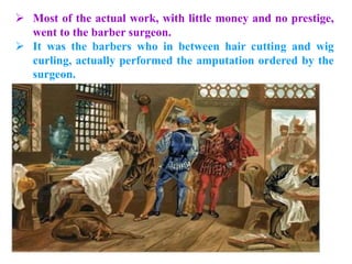  Most of the actual work, with little money and no prestige,
went to the barber surgeon.
 It was the barbers who in between hair cutting and wig
curling, actually performed the amputation ordered by the
surgeon.
 