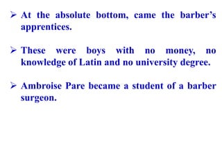  At the absolute bottom, came the barber’s
apprentices.
 These were boys with no money, no
knowledge of Latin and no university degree.
 Ambroise Pare became a student of a barber
surgeon.
 
