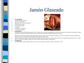 Jamón Glaseado Los ingredientes 1 bloque de jamón cocido de  1 kilo aproximadamente,  200 gramos de ciruelas de California, 100 gramos de azúcar,  1 lata pequeña de piña,  3 naranjas,  50 gramos de mantequilla  y una copita de brandy. La preparación Precalienta el horno a 200 grados, mientras, con un cuchillo, haz unos cortes diagonales de un centímetro de grosor en la superficie del jamón, formando una especie de enrejado. Pon el jamón en una fuente refractaria y rellena los canales del jamón con el azúcar. Remoja las ciruelas en el brandy, escurre la piña pero reserva el jugo y corta las rodajas de la piña por la mitad, a continuación colócalas alrededor del jamón y cuando las ciruelas se hayan ablandado, ponlas también sobre la piña. Exprime las naranjas y añade el zumo al jugo de la piña que reservaste, mézclalo y viértelo sobre las frutas. Ya lo puedes hornear durante 1 hora a 180º. De vez en cuando ves regando el jamón con el jugo, cuando veas que empieza a caramelizarse. La degustación Es un plato delicioso que se puede tomar frío o caliente. El contraste de sabores lo hace un capricho con clase. 
