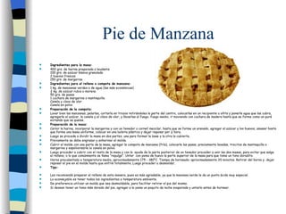 Pie de Manzana Ingredientes para la masa: 400 grs. de harina preparada o leudante 100 grs. de azúcar blanca granulada 2 huevos frescos 150 grs. de margarina Ingredientes para el relleno o compota de manzana: 1 kg. de manzanas verdes o de agua (las más económicas) ¾ kg. de azúcar rubia o morena 50 grs. de pasas 1 cuchara de margarina o mantequilla Canela y clavo de olor Canela en polvo Preparación de la compota: Lavar bien las manzanas, pelarlas, cortarla en trozos retirándoles la parte del centro, colocarlas en un recipiente u ollita y ponerle agua que las cubra, agregarle el azúcar, la canela y el clavo de olor, y llevarlas al fuego, fuego medio, ir moviendo con cuchara de madera hasta que se forme como un puré evitando que se queme. Preparación de la masa: Cernir la harina, incorporar la margarina y con un tenedor o cornet mezclar, hasta que se forme un arenado, agregar el azúcar y los huevos, amasar hasta que forme una masa uniforme, colocar en una bolsita plástica y dejar reposar por ½ hora. Luego se procede a dividir la masa en dos partes, una para formar la base y la otra la cubierta. Previamente se debe engrasar y enharinar el molde. Cubrir el molde con una parte de la masa, agregar la compota de manzana (fría), colocarle las pasas, previamente lavadas, trocitos de mantequilla o margarina y espolvorearle la canela en polvo. Luego proceder a cubrir con el resto de la masa y con la  ayuda de la parte posterior de un tenedor proceder a unir las dos masas, para evitar que salga el relleno, o lo que comúnmente se llama “repulge”. Untar  con yema de huevo la parte superior de la masa para que tome un tono doradito. Horno precalentado a temperatura media, aproximadamente 175 - 180°C. Tiempo de horneado: aproximadamente 20 minutos. Retirar del horno y  dejar reposar el pie en el molde hasta que enfrié totalmente. Luego proceder a desmoldar.   Tips: Les recomiendo preparar el relleno de esta manera, pues es más agradable, ya que la manzana verde le da un punto ácido muy especial. Lo aconsejable es tener todos los ingredientes a temperatura ambiente. De preferencia utilizar un molde que sea desmoldable, para facilitar retirar el pie del mismo. Si desean tener un tomo más dorado del pie, agregar a la yema un poquito de leche evaporada y untarlo antes de hornear. 
