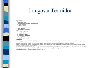 Langosta Termidor Ingredientes: ●  6 langostas grandes ● 1 cebolla pequeña cortada en rebanadas finas ● 1/2 limón rebanado ● 1 cucharada de sal ● 1 cucharadita de pimienta ● 2 hojas de laurel ● 2 cucharadas de vino blanco Salsa: ● 1/3 taza de mantequilla ● 1/2 taza de harina ● 1/2 cucharadita de sal ● 1/4 cucharadita de páprika ● 1 1/2 taza de leche ● 1/2 taza de queso cheddar Preparación:   Limpia las langostas quitándoles las agallas (partes esponjosas debajo de los ojos), el estómago (saco blanquecino) y el intestino (tripa negra en la parte superior del cuerpo).  Cuece las langostas diez minutos en tres litros de agua hirviendo, la cebolla, el limón, la sal, la pimienta y las hojas de laurel.  Cuando ya estén cocidas, sácalas y déjalas enfriar un poco. Hazle unos cortes a cada langosta para sacar la carne, procura no partir la cola. Seca las conchas y baña las langostas en el vino blanco.  Para la salsa, derrite la mantequilla, baja el fuego y moviendo constantemente agrega la harina, la sal, la páprika y la leche, hasta hacer una salsa blanca suave. Sirve esta salsa abajo y encima de la carne de la langosta, procurando que se impregne bien.  Coloca el queso encima y hornea durante 10 minutos a 450 ºC.  