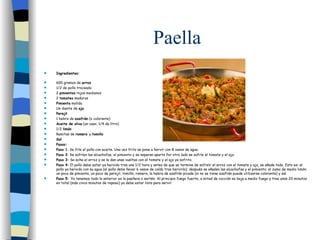 Paella Ingredientes: 600 gramos de  arroz 1/2 de pollo troceado 2  pimientos  rojos medianos 2  tomates  maduros Pimienta  molida Un diente de  ajo Perejil 1 hebra de  azafrán  (o colorante) Aceite de oliva  (un vaso, 1/4 de litro) 1/2  limón Ramitas de  romero  y  tomillo Sal Pasos: Paso 1 : Se fríe el pollo con aceite. Una vez frito se pone a hervir con 8 vasos de agua. Paso 2 : Se sofríen las alcachofas, el pimiento y se separan aparte Por otro lado se sofríe el tomate y el ajo. Paso 3:  Se echa el arroz y se le dan unas vueltas con el tomate y el ajo ya sofrito. Paso 4:  El pollo debe estar ya hervido tras una 1/2 hora y antes de que se termine de sofreír el arroz con el tomate y ajo, se añade todo. Esto es: el pollo ya hervido con su agua (el pollo debe llevar 6 vasos de caldo tras hervirlo); después se añaden las alcachofas y el pimiento; el zumo de medio limón; un poco de pimienta, un poco de perejil, tomillo, romero, la hebra de azafrán picada (si no se tiene azafrán puede utilizarse colorante) y sal. Paso 5:  Ya tenemos todo lo anterior en la paellera o sartén. Al principio fuego fuerte, a mitad de cocción se baja a medio fuego y tras unos 20 minutos en total (más cinco minutos de reposo) ya debe estar lista para servir. 