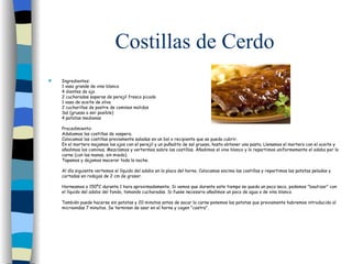 Costillas de Cerdo Ingredientes: 1 vaso grande de vino blanco  4 dientes de ajo  2 cucharadas soperas de perejil fresco picado  1 vaso de aceite de oliva  2 cucharillas de postre de cominos molidos  Sal (gruesa a ser posible)  4 patatas medianas  Procedimiento: Adobamos las costillas de vaspera.  Colocamos las costillas previamente saladas en un bol o recipiente que se pueda cubrir.  En el mortero majamos los ajos con el perejil y un puñadito de sal gruesa, hasta obtener una pasta. Llenamos el mortero con el aceite y añadimos los cominos. Mezclamos y vertermos sobre las costillas. A ñ adimos el vino blanco y lo repartimos uniformemente el adobo por la carne (con las manos, sin miedo).  Tapamos y dejamos macerar toda la noche.  Al día siguiente vertemos el líquido del adobo en la placa del horno. Colocamos encima las costillas y repartimos las patatas peladas y cortadas en rodajas de 2 cm de grosor.  Horneamos a 150ºC durante 1 hora aproximadamente. Si vemos que durante este tiempo se queda un poco seco, podemos "bautizar" con el líquido del adobo del fondo, tomando cucharadas. Si fuese necesario añadimos un poco de agua o de vino blanco.  También puede hacerse sin patatas y 20 minutos antes de sacar la carne ponemos las patatas que previamente habremos introducido al microondas 7 minutos. Se terminan de asar en el horno y cogen "costra".    