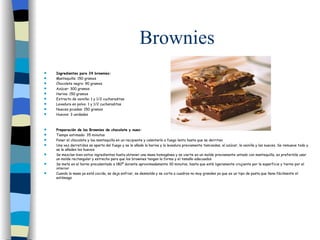 Brownies Ingredientes para 24 brownies: Mantequilla: 150 gramos Chocolate negro: 90 gramos Azúcar: 300 gramos Harina: 150 gramos Extracto de vainilla: 1 y 1/2 cucharaditas Levadura en polvo: 1 y 1/2 cucharaditas Nueces picadas: 150 gramos Huevos: 3 unidades Preparación de los Brownies de chocolate y nuez: Tiempo estimado: 35 minutos Poner el chocolate y loa mantequilla en un recipiente y calentarlo a fuego lento hasta que se derriten Una vez derretidos se aparta del fuego y se le añade la harina y la levadura previamente tamizadas, el azúcar, la vainilla y las nueces. Se remueve todo y se le añaden los huevos Se mezclan bien estos ingredientes hasta obtener una masa homogénea y se vierte en un molde previamente untado con mantequilla, es preferible usar un molde rectangular y estrecho para que los brownies tengan la forma y el tamaño adecuados Se mete en el horno precalentado a 180º durante aproximadamente 30 minutos, hasta que esté ligeramente crujiente por la superficie y tierno por el interior Cuando la masa ya está cocida, se deja enfriar, se desmolda y se corta a cuadros no muy grandes ya que es un tipo de pasta que llena fácilmente el estómago 