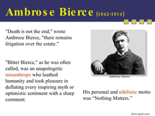 Ambrose Bierce  (1842-1914) His personal and  nihilistic  motto was “Nothing Matters.” (from rjgeib.com) &quot;Death is not the end,&quot; wrote Ambrose Bierce, &quot;there remains litigation over the estate.&quot;  &quot;Bitter Bierce,&quot; as he was often called, was an unapologetic  misanthrope  who loathed humanity and took pleasure in deflating every inspiring myth or optimistic sentiment with a sharp comment. 
