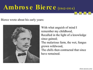 With what anguish of mind I remember my childhood, Recalled in the light of a knowledge since gained; The malarious farm, the wet, fungus grown wildwood, The chills then contracted that since have remained. (from answers.com) Bierce wrote about his early years: Ambrose Bierce  (1842-1914) 
