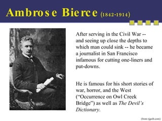 (from rjgeib.com) After serving in the Civil War -- and seeing up close the depths to which man could sink -- he became a journalist in San Francisco infamous for cutting one-liners and put-downs. He is famous for his short stories of war, horror, and the West (“Occurrence on Owl Creek Bridge”) as well as  The Devil’s Dictionary. Ambrose Bierce  (1842-1914) 