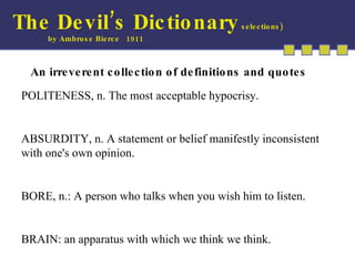 The Devil’s Dictionary  selections) by Ambrose Bierce  1911 An irreverent collection of definitions and quotes POLITENESS, n. The most acceptable hypocrisy. ABSURDITY, n. A statement or belief manifestly inconsistent with one's own opinion. BORE, n.: A person who talks when you wish him to listen.  BRAIN: an apparatus with which we think we think.  