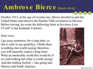 October 1913, at the age of seventy-one, Bierce decided to quit the United States and observe the Pancho Villa revolution in Mexico. Before leaving, he wrote the following letter to his niece Lora  ("Carlt" is her husband, Carlton): Dear Lora,  I go away tomorrow for a long time, so this is only to say good-bye. I think there is nothing else worth saying; therefore, you will naturally expect a long letter. What an intolerable world this would be if we said nothing but what is worth saying! And did nothing foolish -- like going into Mexico and South America.  (from rjgeib.com) Ambrose Bierce  (1842-1914) 