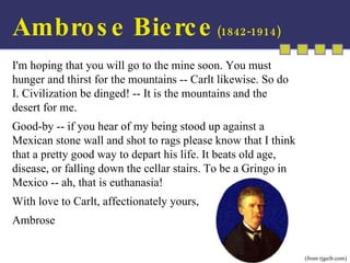 I'm hoping that you will go to the mine soon. You must hunger and thirst for the mountains -- Carlt likewise. So do I. Civilization be dinged! -- It is the mountains and the desert for me.  Good-by -- if you hear of my being stood up against a Mexican stone wall and shot to rags please know that I think that a pretty good way to depart his life. It beats old age, disease, or falling down the cellar stairs. To be a Gringo in Mexico -- ah, that is euthanasia!  With love to Carlt, affectionately yours,  Ambrose  (from rjgeib.com) Ambrose Bierce  (1842-1914) 