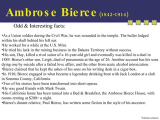Ambrose Bierce  (1842-1914) Odd & Interesting facts:  As a Union soldier during the Civil War, he was wounded in the temple. The bullet lodged within his skull behind his left ear. He worked for a while at the U.S. Mint. He tried his luck in the mining business in the Dakota Territory without success. His son, Day, killed a rival suitor of a 16-year-old girl and eventually was killed in a duel in 1889. Bierce's other son, Leigh, died of pneumonia at the age of 26. Another account has his sons dying one by suicide after a failed love affair, and the other from acute alcohol intoxication. Bierce claimed that he kept the ashes of his sons on his writing desk in a cigar-box. In 1910, Bierce engaged in what became a legendary drinking bout with Jack London at a club in Sonoma County, California. Two of his stories have been transformed into short operas. He was good friends with Mark Twain. His California home has been turned into a Bed & Breakfast, the Ambrose Bierce House, with rooms renting at $200+ a night. Bierce's distant relative, Paul Bierce, has written some fiction in the style of his ancestor. Various sources 