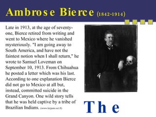 Ambrose Bierce  (1842-1914) The  End Late in 1913, at the age of seventy-one, Bierce retired from writing and went to Mexico where he vanished mysteriously. "I am going away to South America, and have not the faintest notion when I shall return," he wrote to Samuel Loveman on September 10, 1913. From Chihuahua he posted a letter which was his last. According to one explanation Bierce did not go to Mexico at all but, instead, committed suicide in the Grand Canyon. One wild story tells that he was held captive by a tribe of Brazilian Indians.  (www.kirjasto.sci.fi) 