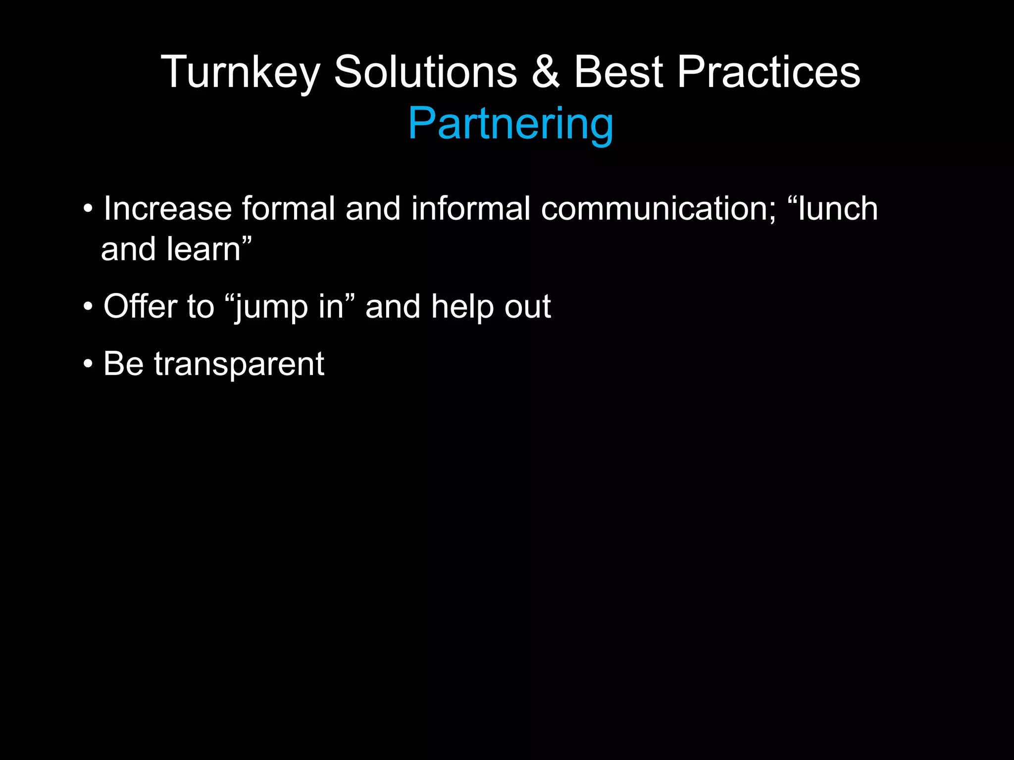 Turnkey Solutions & Best Practices
                Partnering
• Increase formal and informal communication; “lunch
  and learn”
• Offer to “jump in” and help out
• Be transparent
 