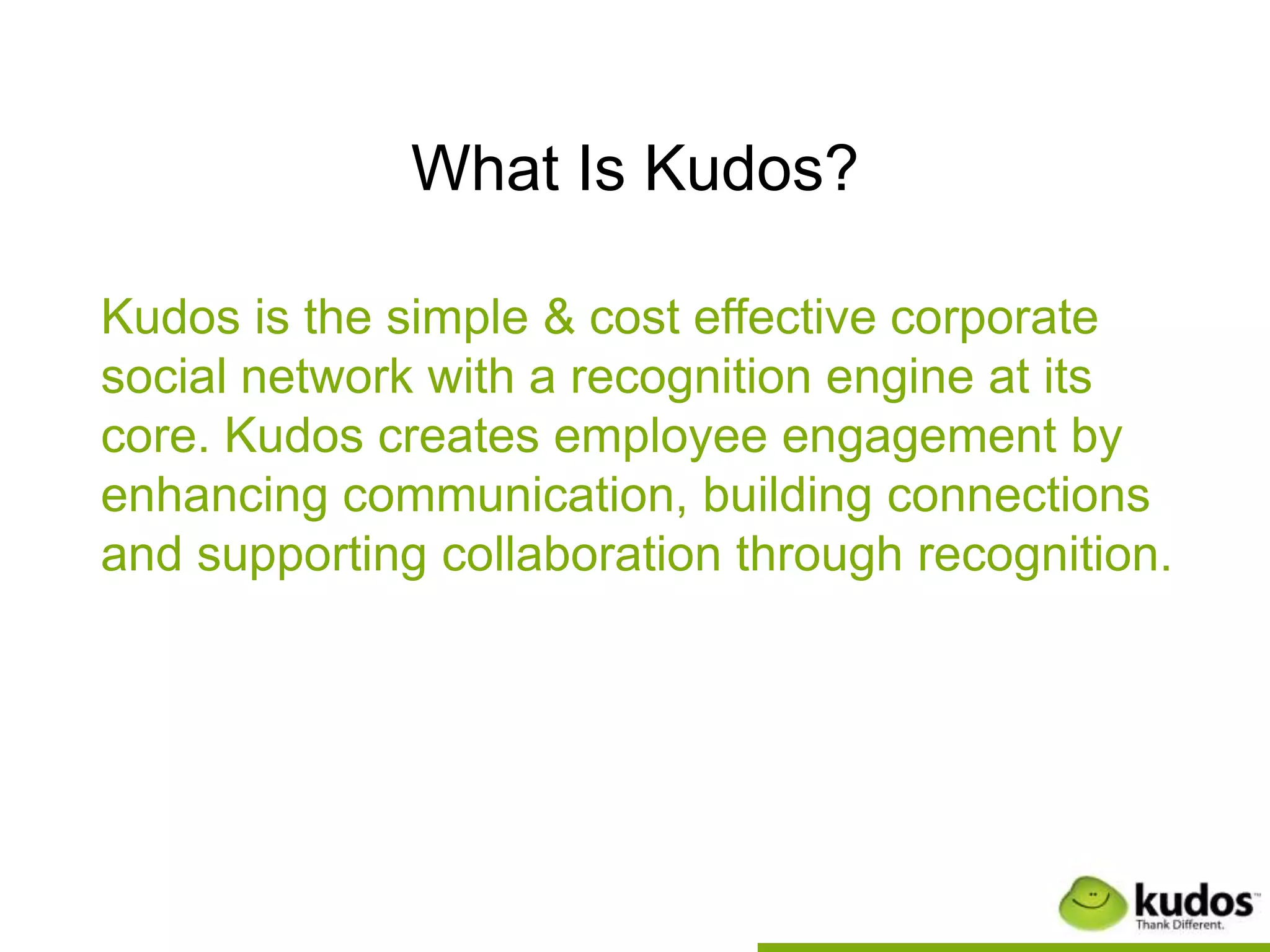 What Is Kudos?

Kudos is the simple & cost effective corporate
social network with a recognition engine at its
core. Kudos creates employee engagement by
enhancing communication, building connections
and supporting collaboration through recognition.
 
