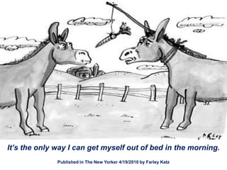 It’s the only way I can get myself out of bed in the morning.
              Published in The New Yorker 4/19/2010 by Farley Katz
 