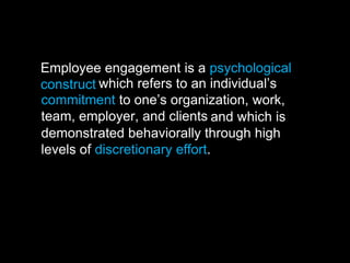 Employee engagement is a psychological
construct which refers to an individual’s
commitment to one’s organization, work,
team, employer, and clients and which is
demonstrated behaviorally through high
levels of discretionary effort.
 