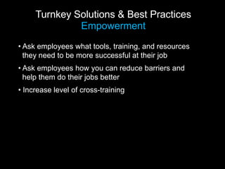 Turnkey Solutions & Best Practices
              Empowerment
• Ask employees what tools, training, and resources
  they need to be more successful at their job
• Ask employees how you can reduce barriers and
  help them do their jobs better
• Increase level of cross-training
 