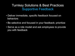 Turnkey Solutions & Best Practices
           Supportive Feedback
• Deliver immediate, specific feedback focused on
  behaviors
• Be selective and focused in your feedback; prioritize
• Serve as a role model and ask employees to provide
  you with feedback
 