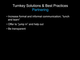 Turnkey Solutions & Best Practices
                Partnering
• Increase formal and informal communication; “lunch
  and learn”
• Offer to “jump in” and help out
• Be transparent
 