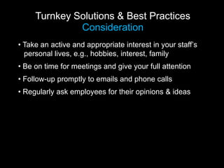 Turnkey Solutions & Best Practices
              Consideration
• Take an active and appropriate interest in your staff’s
  personal lives, e.g., hobbies, interest, family
• Be on time for meetings and give your full attention
• Follow-up promptly to emails and phone calls
• Regularly ask employees for their opinions & ideas
 