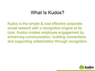 What Is Kudos?

Kudos is the simple & cost effective corporate
social network with a recognition engine at its
core. Kudos creates employee engagement by
enhancing communication, building connections
and supporting collaboration through recognition.
 
