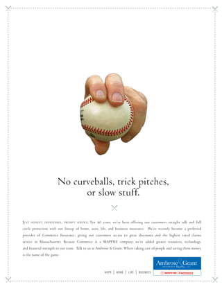 No curveballs, trick pitches,
                             or slow stuff.

Just   honest, dependable, prompt service.   For 40 years, we’ve been offering our customers straight talk and full
circle protection with our lineup of home, auto, life, and business insurance. We’ve recently become a preferred
provider of Commerce Insurance, giving our customers access to great discounts and the highest rated claims
service in Massachusetts. Because Commerce is a MAPFRE company, we’ve added greater resources, technology,
and financial strength to our team. Talk to us at Ambrose & Grant. Where taking care of people and saving them money
is the name of the game.

                                                                                                  Ambrose Grant
                                                                                                   I N S U R A N C E   A G E N C Y,   L L C



                                                      auto   |   home   |   life   |   business
 