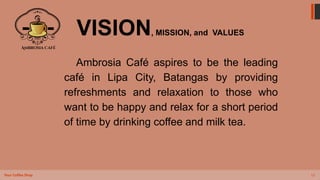 12
Your Coffee Shop
VISION, MISSION, and VALUES
Ambrosia Café aspires to be the leading
café in Lipa City, Batangas by providing
refreshments and relaxation to those who
want to be happy and relax for a short period
of time by drinking coffee and milk tea.
 