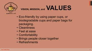 14
Your Coffee Shop
VISION, MISSION, and VALUES
• Eco-friendly by using paper cups, or
biodegradable cups and paper bags for
packaging.
• Cleanliness
• Feel at ease
• Comfortability
• Brings people closer together
• Refreshments
 