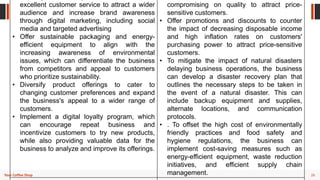 26
Your Coffee Shop
excellent customer service to attract a wider
audience and increase brand awareness
through digital marketing, including social
media and targeted advertising
• Offer sustainable packaging and energy-
efficient equipment to align with the
increasing awareness of environmental
issues, which can differentiate the business
from competitors and appeal to customers
who prioritize sustainability.
• Diversify product offerings to cater to
changing customer preferences and expand
the business's appeal to a wider range of
customers.
• Implement a digital loyalty program, which
can encourage repeat business and
incentivize customers to try new products,
while also providing valuable data for the
business to analyze and improve its offerings.
compromising on quality to attract price-
sensitive customers.
• Offer promotions and discounts to counter
the impact of decreasing disposable income
and high inflation rates on customers'
purchasing power to attract price-sensitive
customers.
• To mitigate the impact of natural disasters
delaying business operations, the business
can develop a disaster recovery plan that
outlines the necessary steps to be taken in
the event of a natural disaster. This can
include backup equipment and supplies,
alternate locations, and communication
protocols.
• . To offset the high cost of environmentally
friendly practices and food safety and
hygiene regulations, the business can
implement cost-saving measures such as
energy-efficient equipment, waste reduction
initiatives, and efficient supply chain
management.
 