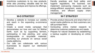 27
Your Coffee Shop
incentivize customers to try new products,
while also providing valuable data for the
business to analyze and improve its offerings.
friendly practices and food safety and
hygiene regulations, the business can
implement cost-saving measures such as
energy-efficient equipment, waste reduction
initiatives, and efficient supply chain
management.
W-O STRATEGY W-T STRATEGY
• Develop a website to increase our visibility
and reach in the expanding e-commerce
market.
• Create a social media campaign that
demonstrates our love and care for Mother
Earth, such as by supporting farmers,
participating in tree planting, and using
biodegradable or recyclable materials.
promoting our products on various social
media platforms.
• Our cafe can collaborate with various
businesses to expand our distribution
channel.
• Provide product discounts and share them on
social media platforms so that customers can
still purchase them
• Conducting online market research to
determine customer preferences and needs.
• Prepare for natural disasters by establishing
a backup supplier or developing an online
store.
 