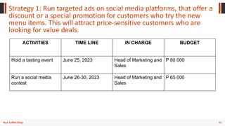 40
Your Coffee Shop
Strategy 1: Run targeted ads on social media platforms, that offer a
discount or a special promotion for customers who try the new
menu items. This will attract price-sensitive customers who are
looking for value deals.
ACTIVITIES TIME LINE IN CHARGE BUDGET
Hold a tasting event June 25, 2023 Head of Marketing and
Sales
P 80 000
Run a social media
contest
June 26-30, 2023 Head of Marketing and
Sales
P 65 000
 
