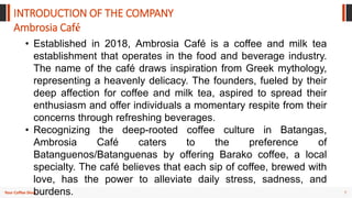 7
Your Coffee Shop
INTRODUCTION OF THE COMPANY
• Established in 2018, Ambrosia Café is a coffee and milk tea
establishment that operates in the food and beverage industry.
The name of the café draws inspiration from Greek mythology,
representing a heavenly delicacy. The founders, fueled by their
deep affection for coffee and milk tea, aspired to spread their
enthusiasm and offer individuals a momentary respite from their
concerns through refreshing beverages.
• Recognizing the deep-rooted coffee culture in Batangas,
Ambrosia Café caters to the preference of
Batanguenos/Batanguenas by offering Barako coffee, a local
specialty. The café believes that each sip of coffee, brewed with
love, has the power to alleviate daily stress, sadness, and
burdens.
Ambrosia Café
 