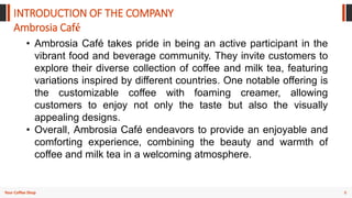 8
Your Coffee Shop
INTRODUCTION OF THE COMPANY
Ambrosia Café
• Ambrosia Café takes pride in being an active participant in the
vibrant food and beverage community. They invite customers to
explore their diverse collection of coffee and milk tea, featuring
variations inspired by different countries. One notable offering is
the customizable coffee with foaming creamer, allowing
customers to enjoy not only the taste but also the visually
appealing designs.
• Overall, Ambrosia Café endeavors to provide an enjoyable and
comforting experience, combining the beauty and warmth of
coffee and milk tea in a welcoming atmosphere.
 
