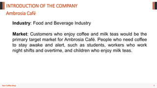 9
Your Coffee Shop
INTRODUCTION OF THE COMPANY
Ambrosia Café
Industry: Food and Beverage Industry
Market: Customers who enjoy coffee and milk teas would be the
primary target market for Ambrosia Café. People who need coffee
to stay awake and alert, such as students, workers who work
night shifts and overtime, and children who enjoy milk teas.
 