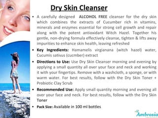 Dry Skin Cleanser A carefully designed  ALCOHOL FREE  cleanser for the dry skin which combines the extracts of Cucumber rich in vitamins, minerals and enzymes essential for strong cell growth and repair along with the potent antioxidant Witch Hazel. Together his gentle, non-drying formula effectively cleanse, tighten & lifts away impurities to enhance skin health, leaving refreshed Key Ingredients:  Hamamelis virgianana (witch hazel) water, Cucumis sativus (cucmber) extract Directions to Use:  Use Dry Skin Cleanser morning and evening by applying a small quantity all over your face and neck and working it with your fingertips. Remove with a washcloth, a sponge, or with warm water. For best results, follow with the Dry Skin Toner + Probiotic Clay Scrub Recommended Use:   Apply small quantity morning and evening all over your face and neck. For best results, follow with the Dry Skin  Toner Pack Size:  Available in 100 ml bottles 
