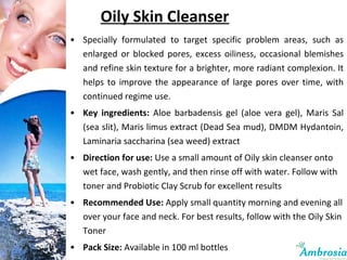 Oily Skin Cleanser Specially formulated to target specific problem areas, such as enlarged or blocked pores, excess oiliness, occasional blemishes and refine skin texture for a brighter, more radiant complexion. It helps to improve the appearance of large pores over time, with continued regime use. Key ingredients:  Aloe barbadensis gel (aloe vera gel), Maris Sal (sea slit), Maris limus extract (Dead Sea mud), DMDM Hydantoin, Laminaria saccharina (sea weed) extract Direction for use:  Use a small amount of Oily skin cleanser onto wet face, wash gently, and then rinse off with water. Follow with toner and Probiotic Clay Scrub for excellent results Recommended Use:  Apply small quantity morning and evening all over your face and neck. For best results, follow with the Oily Skin Toner Pack Size:  Available in 100 ml bottles 